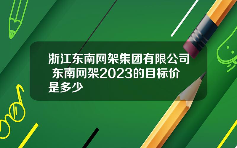 浙江东南网架集团有限公司 东南网架2023的目标价是多少